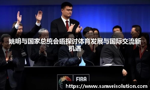 姚明与国家总统会晤探讨体育发展与国际交流新机遇