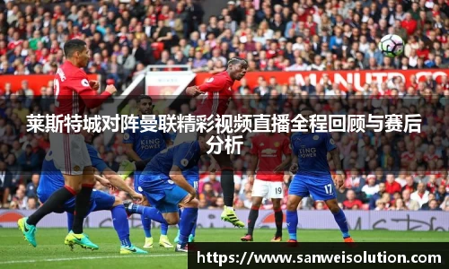 莱斯特城对阵曼联精彩视频直播全程回顾与赛后分析