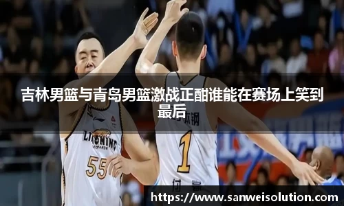 吉林男篮与青岛男篮激战正酣谁能在赛场上笑到最后
