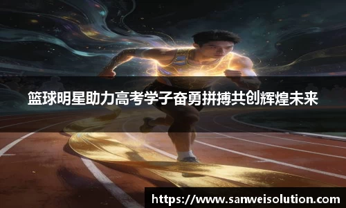 篮球明星助力高考学子奋勇拼搏共创辉煌未来
